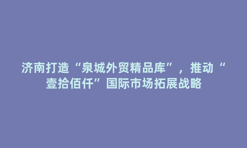 济南打造“泉城外贸精品库”，推动“壹拾佰仟”国际市场拓展战略